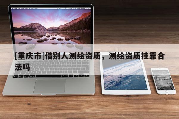 [重慶市]借別人測(cè)繪資質(zhì)，測(cè)繪資質(zhì) *** 合法嗎