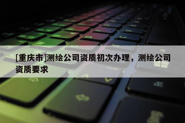 [重慶市]測繪公司資質(zhì)初次辦理，測繪公司資質(zhì)要求