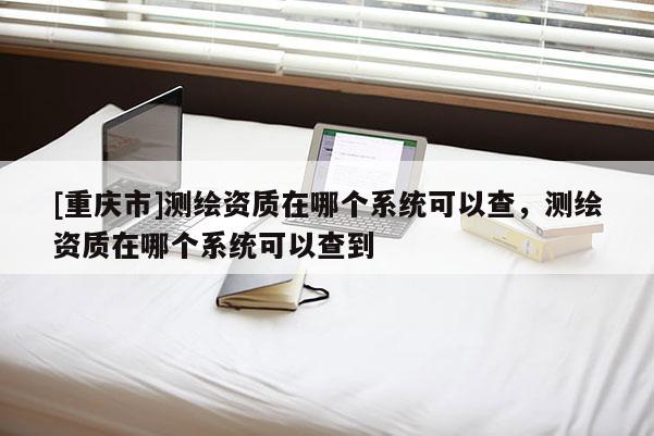 [重慶市]測(cè)繪資質(zhì)在哪個(gè)系統(tǒng)可以查，測(cè)繪資質(zhì)在哪個(gè)系統(tǒng)可以查到