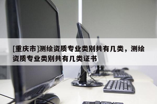 [重慶市]測(cè)繪資質(zhì)專業(yè)類別共有幾類，測(cè)繪資質(zhì)專業(yè)類別共有幾類證書