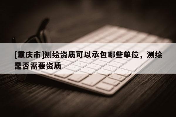 [重慶市]測繪資質可以承包哪些單位，測繪是否需要資質