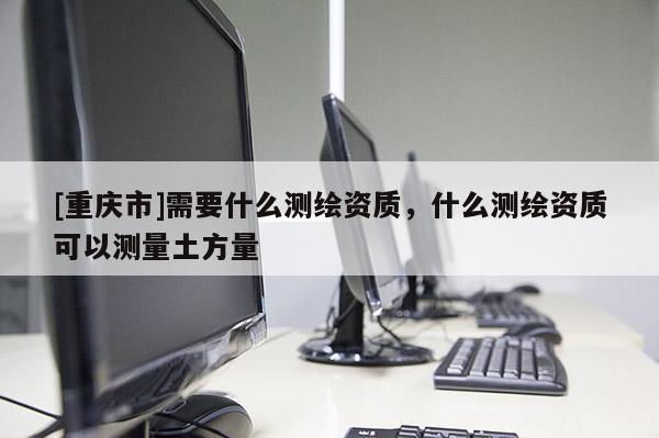 [重慶市]需要什么測(cè)繪資質(zhì)，什么測(cè)繪資質(zhì)可以測(cè)量土方量