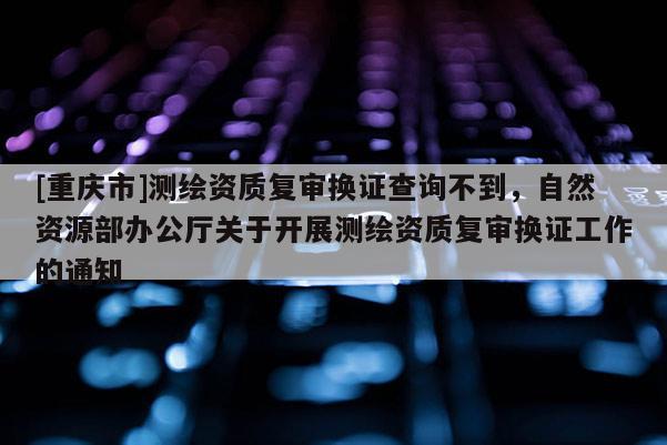 [重慶市]測繪資質復審換證查詢不到，自然資源部辦公廳關于開展測繪資質復審換證工作的通知