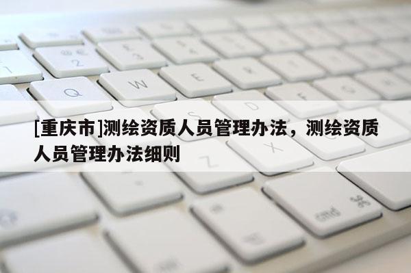 [重慶市]測(cè)繪資質(zhì)人員管理辦法，測(cè)繪資質(zhì)人員管理辦法細(xì)則