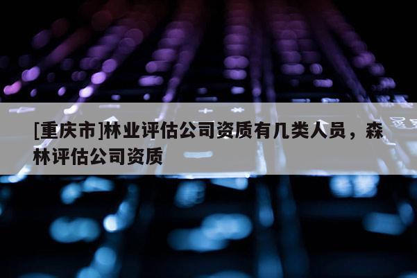 [重慶市]林業(yè)評估公司資質(zhì)有幾類人員，森林評估公司資質(zhì)