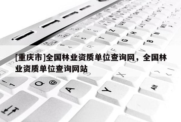 [重慶市]全國(guó)林業(yè)資質(zhì)單位查詢網(wǎng)，全國(guó)林業(yè)資質(zhì)單位查詢網(wǎng)站
