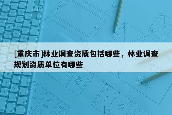 [重慶市]林業(yè)調(diào)查資質(zhì)包括哪些，林業(yè)調(diào)查規(guī)劃資質(zhì)單位有哪些