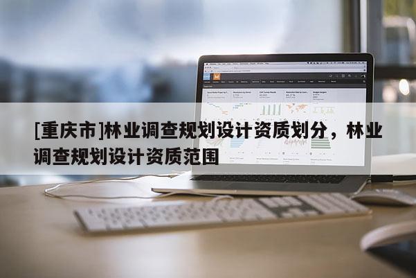 [重慶市]林業(yè)調(diào)查規(guī)劃設(shè)計資質(zhì)劃分，林業(yè)調(diào)查規(guī)劃設(shè)計資質(zhì)范圍