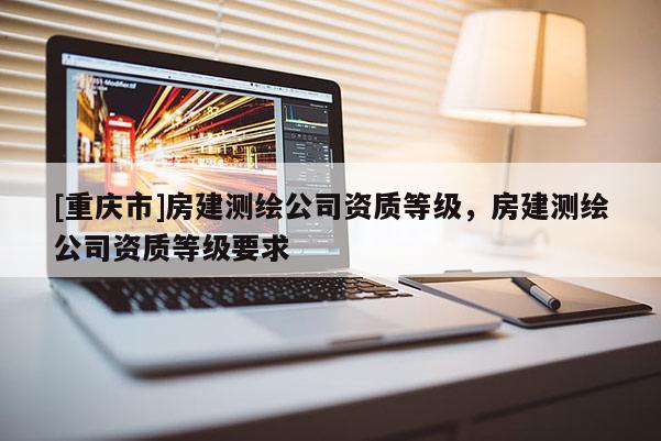 [重慶市]房建測(cè)繪公司資質(zhì)等級(jí)，房建測(cè)繪公司資質(zhì)等級(jí)要求