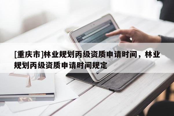 [重慶市]林業(yè)規(guī)劃丙級(jí)資質(zhì)申請(qǐng)時(shí)間，林業(yè)規(guī)劃丙級(jí)資質(zhì)申請(qǐng)時(shí)間規(guī)定