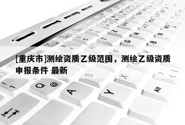 [重慶市]測繪資質(zhì)乙級范圍，測繪乙級資質(zhì)申報(bào)條件 最新