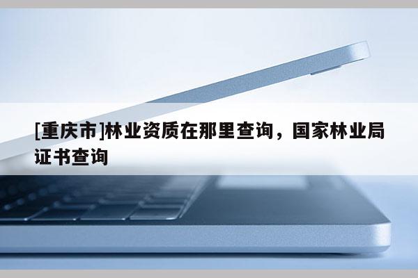 [重慶市]林業(yè)資質(zhì)在那里查詢，國家林業(yè)局證書查詢
