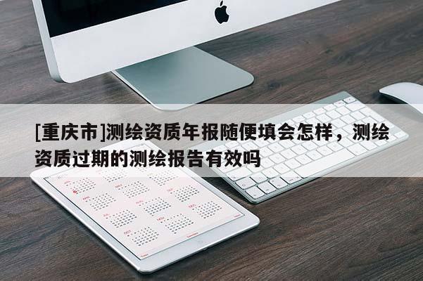 [重慶市]測(cè)繪資質(zhì)年報(bào)隨便填會(huì)怎樣，測(cè)繪資質(zhì)過(guò)期的測(cè)繪報(bào)告有效嗎