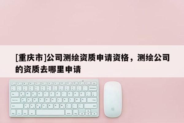 [重慶市]公司測繪資質(zhì)申請資格，測繪公司的資質(zhì)去哪里申請