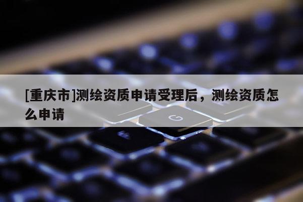 [重慶市]測繪資質(zhì)申請受理后，測繪資質(zhì)怎么申請