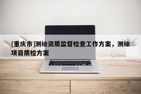 [重慶市]測繪資質(zhì)監(jiān)督檢查工作方案，測繪項(xiàng)目質(zhì)檢方案