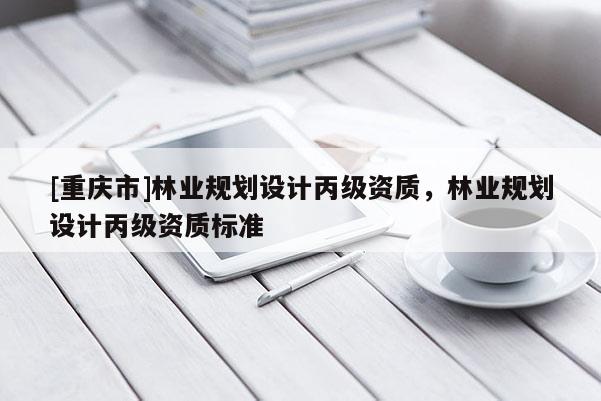[重慶市]林業(yè)規(guī)劃設(shè)計丙級資質(zhì)，林業(yè)規(guī)劃設(shè)計丙級資質(zhì)標(biāo)準(zhǔn)