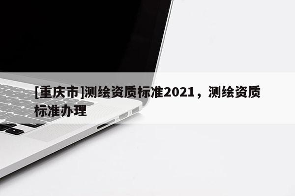[重慶市]測繪資質(zhì)標準2021，測繪資質(zhì)標準辦理