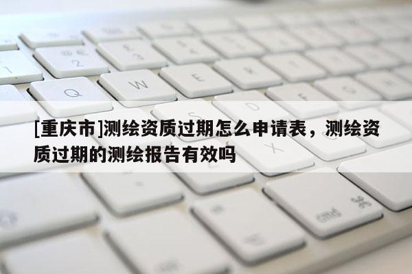 [重慶市]測繪資質(zhì)過期怎么申請表，測繪資質(zhì)過期的測繪報告有效嗎