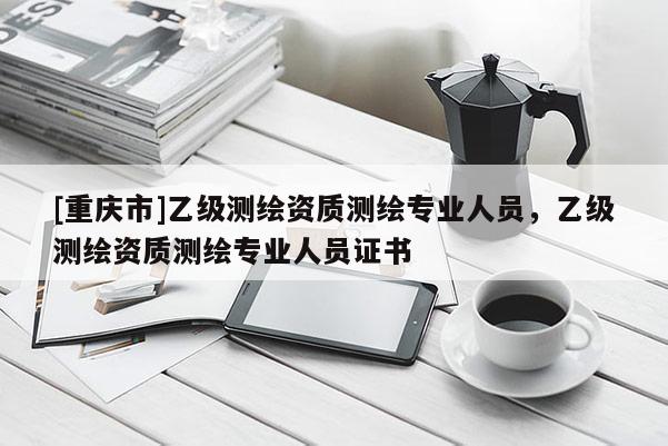 [重慶市]乙級測繪資質(zhì)測繪專業(yè)人員，乙級測繪資質(zhì)測繪專業(yè)人員證書