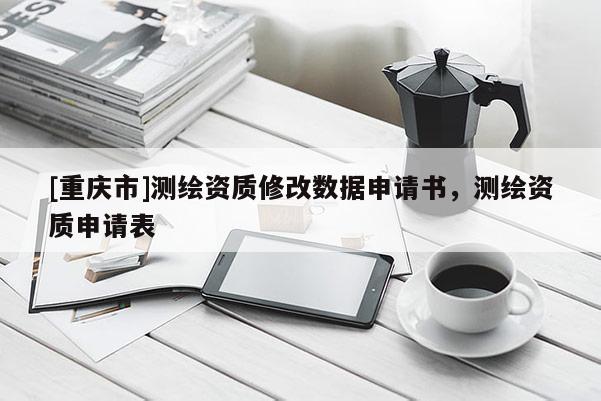 [重慶市]測繪資質(zhì)修改數(shù)據(jù)申請書，測繪資質(zhì)申請表