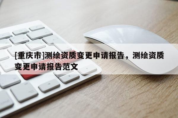 [重慶市]測(cè)繪資質(zhì)變更申請(qǐng)報(bào)告，測(cè)繪資質(zhì)變更申請(qǐng)報(bào)告范文