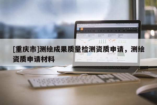 [重慶市]測(cè)繪成果質(zhì)量檢測(cè)資質(zhì)申請(qǐng)，測(cè)繪資質(zhì)申請(qǐng)材料