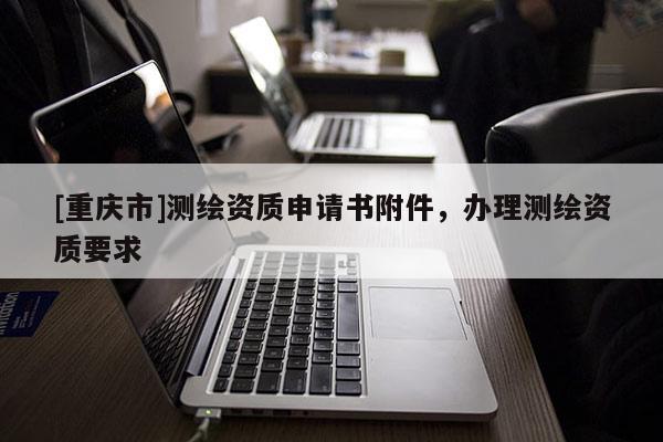 [重慶市]測繪資質(zhì)申請書附件，辦理測繪資質(zhì)要求
