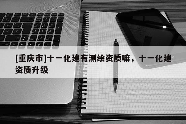 [重慶市]十一化建有測(cè)繪資質(zhì)嘛，十一化建資質(zhì)升級(jí)