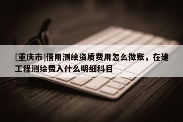 [重慶市]借用測繪資質(zhì)費用怎么做賬，在建工程測繪費入什么明細科目