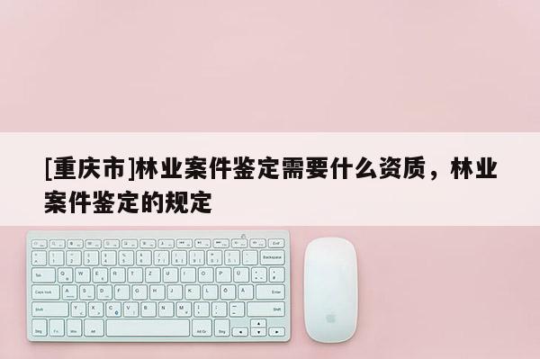 [重慶市]林業(yè)案件鑒定需要什么資質(zhì)，林業(yè)案件鑒定的規(guī)定
