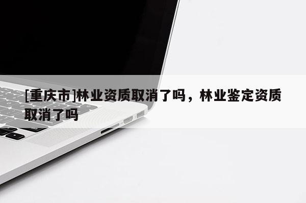 [重慶市]林業(yè)資質(zhì)取消了嗎，林業(yè)鑒定資質(zhì)取消了嗎