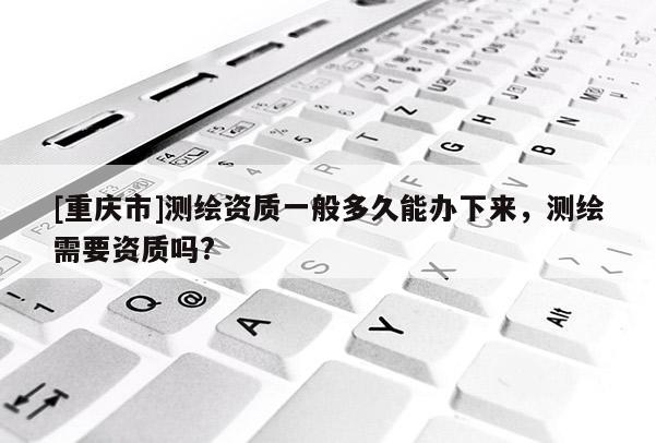 [重慶市]測繪資質(zhì)一般多久能辦下來，測繪需要資質(zhì)嗎?