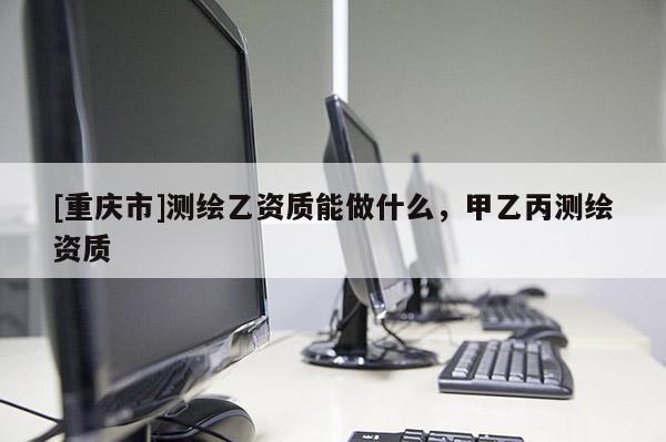 [重慶市]測(cè)繪乙資質(zhì)能做什么，甲乙丙測(cè)繪資質(zhì)