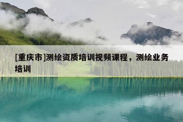 [重慶市]測(cè)繪資質(zhì)培訓(xùn)視頻課程，測(cè)繪業(yè)務(wù)培訓(xùn)