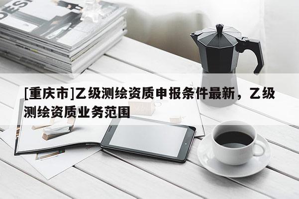 [重慶市]乙級(jí)測(cè)繪資質(zhì)申報(bào)條件最新，乙級(jí)測(cè)繪資質(zhì)業(yè)務(wù)范圍