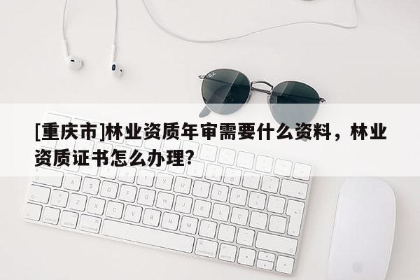 [重慶市]林業(yè)資質(zhì)年審需要什么資料，林業(yè)資質(zhì)證書怎么辦理?