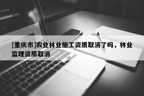 [重慶市]農(nóng)業(yè)林業(yè)施工資質(zhì)取消了嗎，林業(yè)監(jiān)理資質(zhì)取消