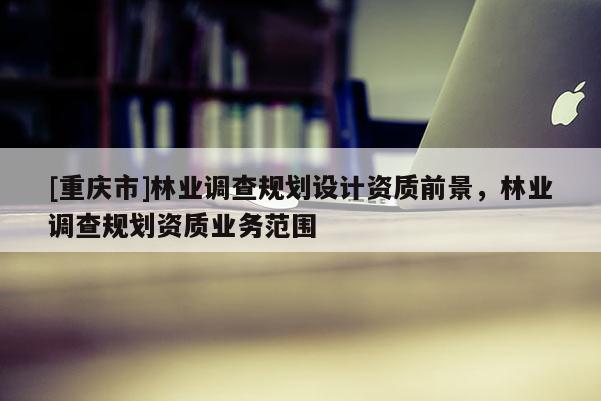 [重慶市]林業(yè)調(diào)查規(guī)劃設(shè)計資質(zhì)前景，林業(yè)調(diào)查規(guī)劃資質(zhì)業(yè)務(wù)范圍
