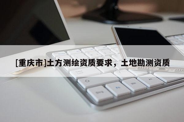 [重慶市]土方測(cè)繪資質(zhì)要求，土地勘測(cè)資質(zhì)