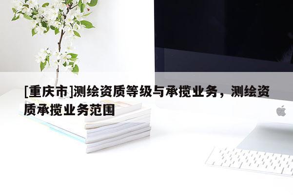 [重慶市]測繪資質(zhì)等級與承攬業(yè)務，測繪資質(zhì)承攬業(yè)務范圍