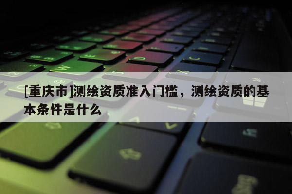 [重慶市]測(cè)繪資質(zhì)準(zhǔn)入門檻，測(cè)繪資質(zhì)的基本條件是什么
