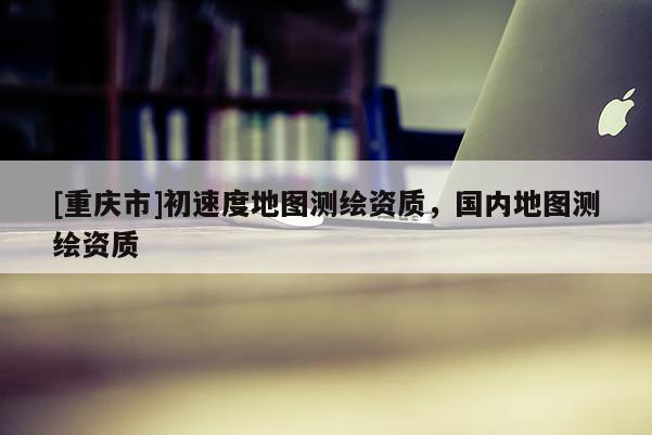 [重慶市]初速度地圖測繪資質(zhì)，國內(nèi)地圖測繪資質(zhì)