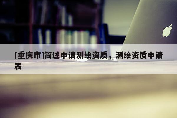 [重慶市]簡述申請測繪資質(zhì)，測繪資質(zhì)申請表