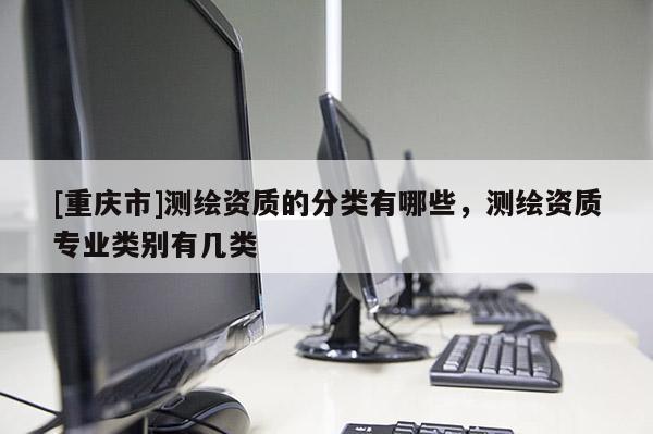 [重慶市]測繪資質(zhì)的分類有哪些，測繪資質(zhì)專業(yè)類別有幾類