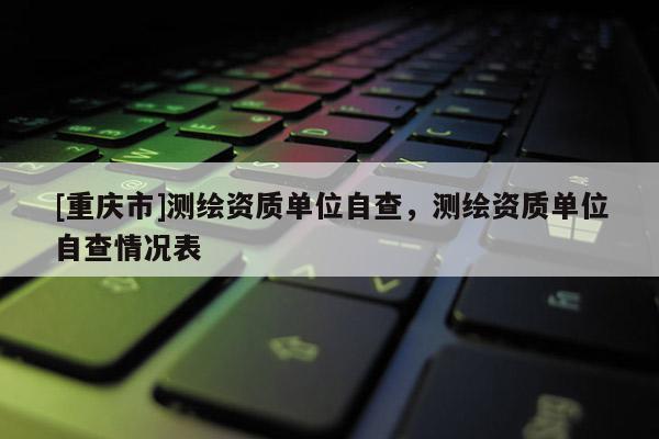 [重慶市]測繪資質(zhì)單位自查，測繪資質(zhì)單位自查情況表