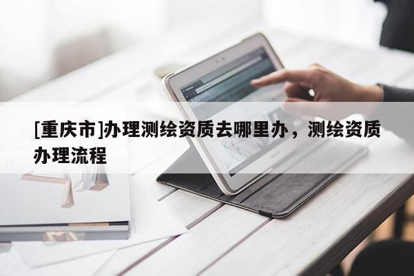[重慶市]辦理測(cè)繪資質(zhì)去哪里辦，測(cè)繪資質(zhì)辦理流程