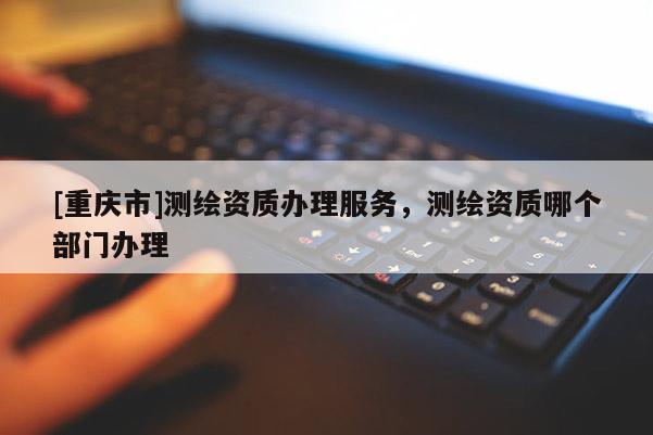 [重慶市]測(cè)繪資質(zhì)辦理服務(wù)，測(cè)繪資質(zhì)哪個(gè)部門辦理