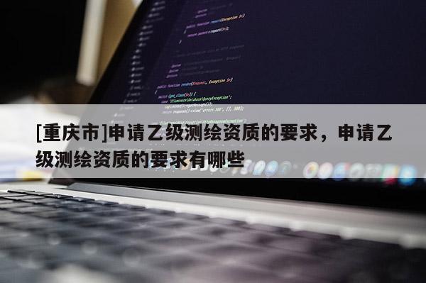 [重慶市]申請(qǐng)乙級(jí)測(cè)繪資質(zhì)的要求，申請(qǐng)乙級(jí)測(cè)繪資質(zhì)的要求有哪些