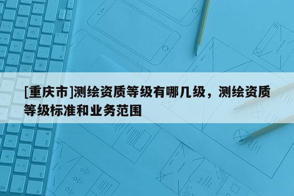 [重慶市]測繪資質(zhì)等級(jí)有哪幾級(jí)，測繪資質(zhì)等級(jí)標(biāo)準(zhǔn)和業(yè)務(wù)范圍